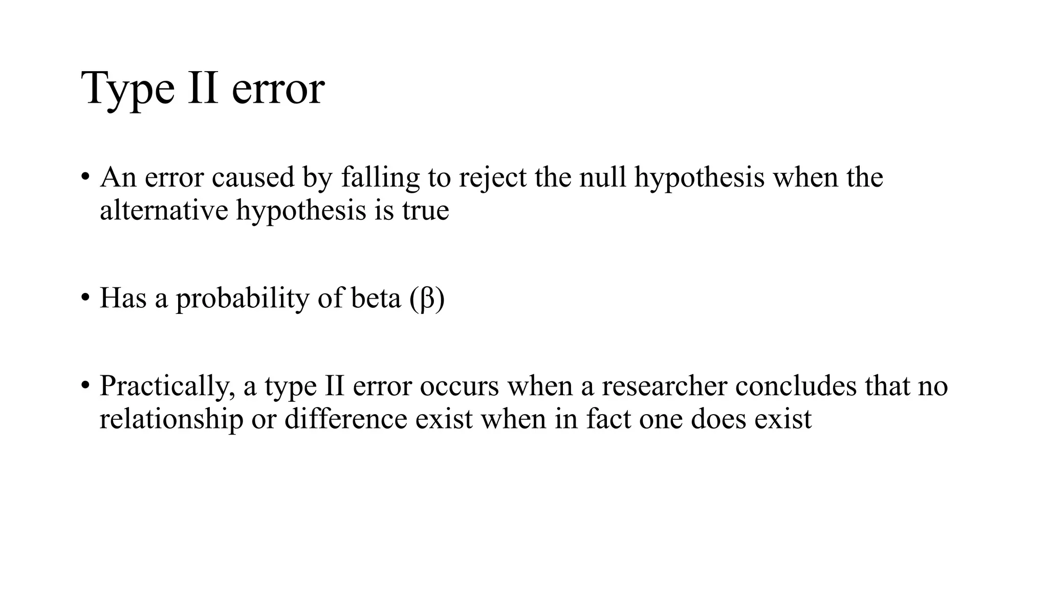 Type II error
• An error caused by falling to reject the null hypothesis when the
alternative hypothesis is true
• Has a probability of beta (β)
• Practically, a type II error occurs when a researcher concludes that no
relationship or difference exist when in fact one does exist
 
