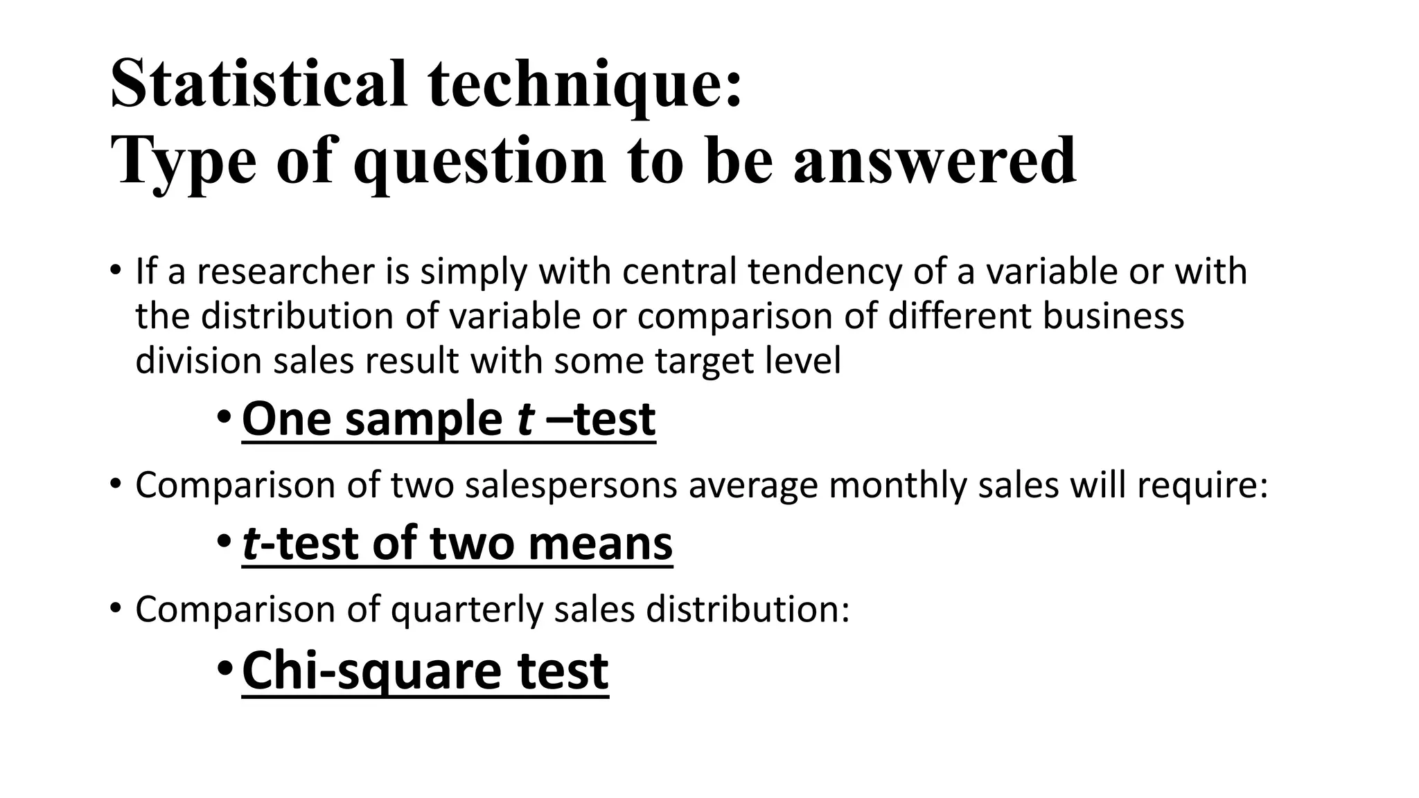 Statistical technique:
Type of question to be answered
• If a researcher is simply with central tendency of a variable or with
the distribution of variable or comparison of different business
division sales result with some target level
•One sample t –test
• Comparison of two salespersons average monthly sales will require:
•t-test of two means
• Comparison of quarterly sales distribution:
•Chi-square test
 