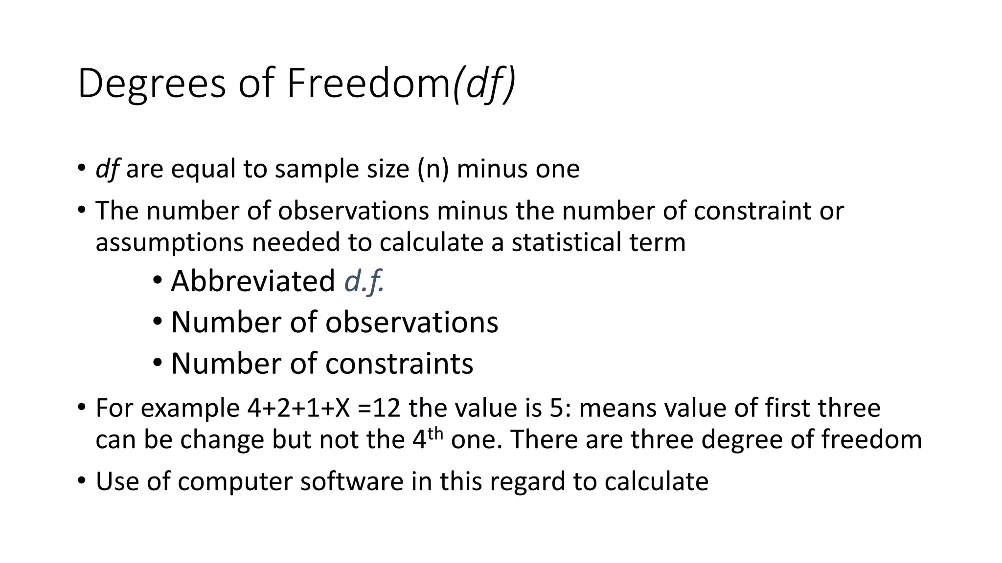 Degrees of Freedom(df)
• df are equal to sample size (n) minus one
• The number of observations minus the number of constraint or
assumptions needed to calculate a statistical term
• Abbreviated d.f.
• Number of observations
• Number of constraints
• For example 4+2+1+X =12 the value is 5: means value of first three
can be change but not the 4th one. There are three degree of freedom
• Use of computer software in this regard to calculate
 