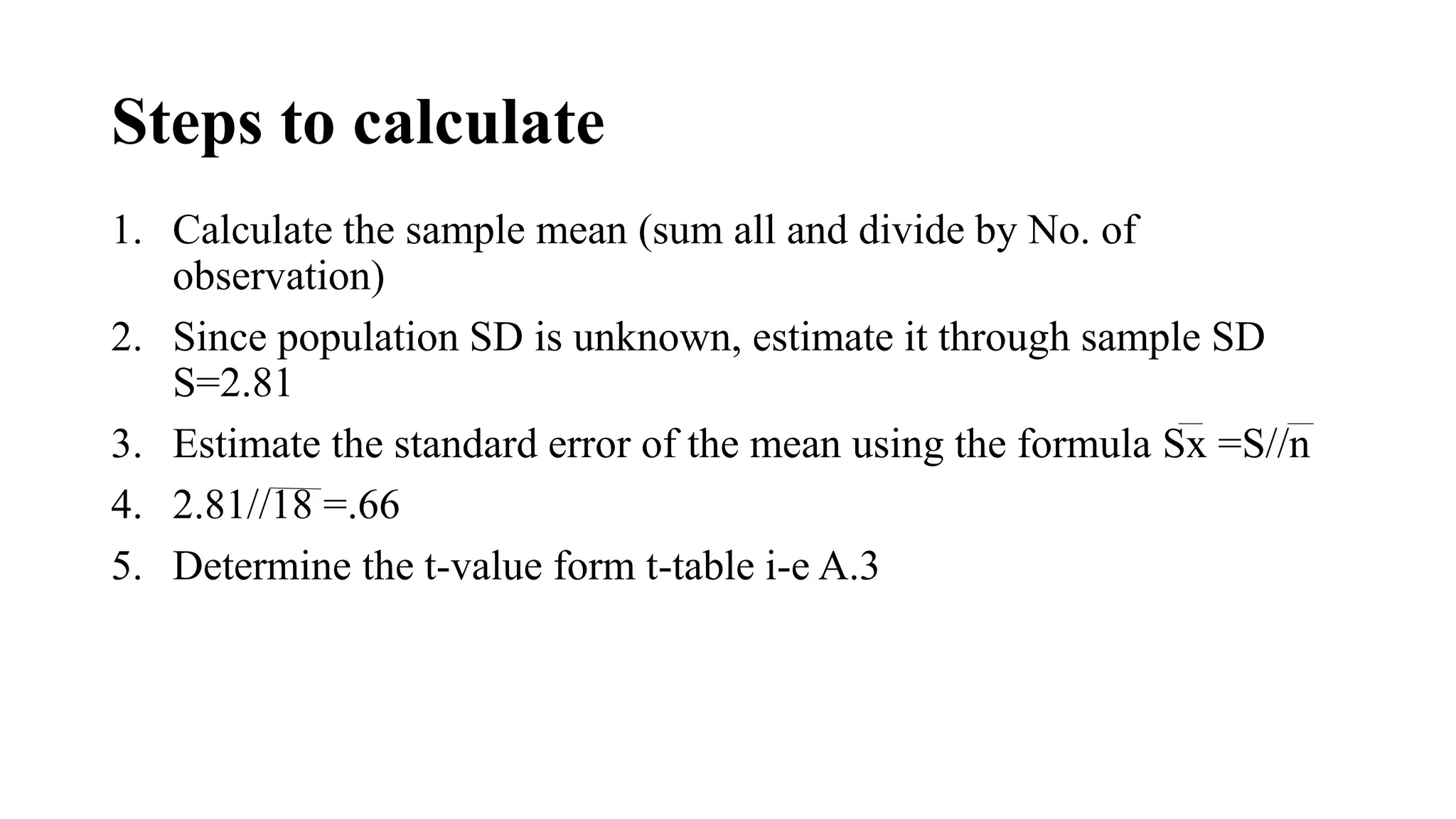 Steps to calculate
1. Calculate the sample mean (sum all and divide by No. of
observation)
2. Since population SD is unknown, estimate it through sample SD
S=2.81
3. Estimate the standard error of the mean using the formula Sx =S//n
4. 2.81//18 =.66
5. Determine the t-value form t-table i-e A.3
 