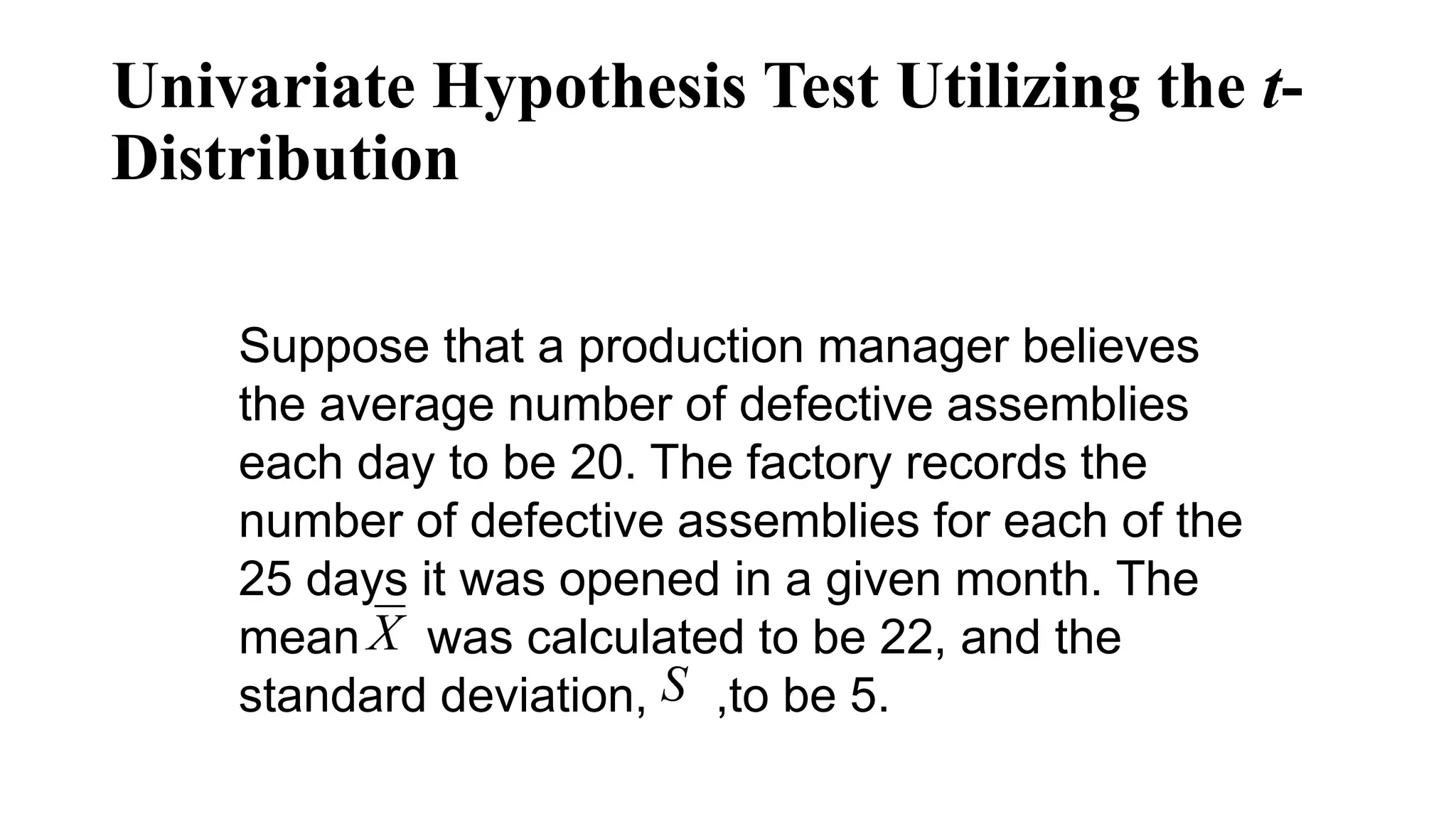 Suppose that a production manager believes
the average number of defective assemblies
each day to be 20. The factory records the
number of defective assemblies for each of the
25 days it was opened in a given month. The
mean was calculated to be 22, and the
standard deviation, ,to be 5.
X
S
Univariate Hypothesis Test Utilizing the t-
Distribution
 