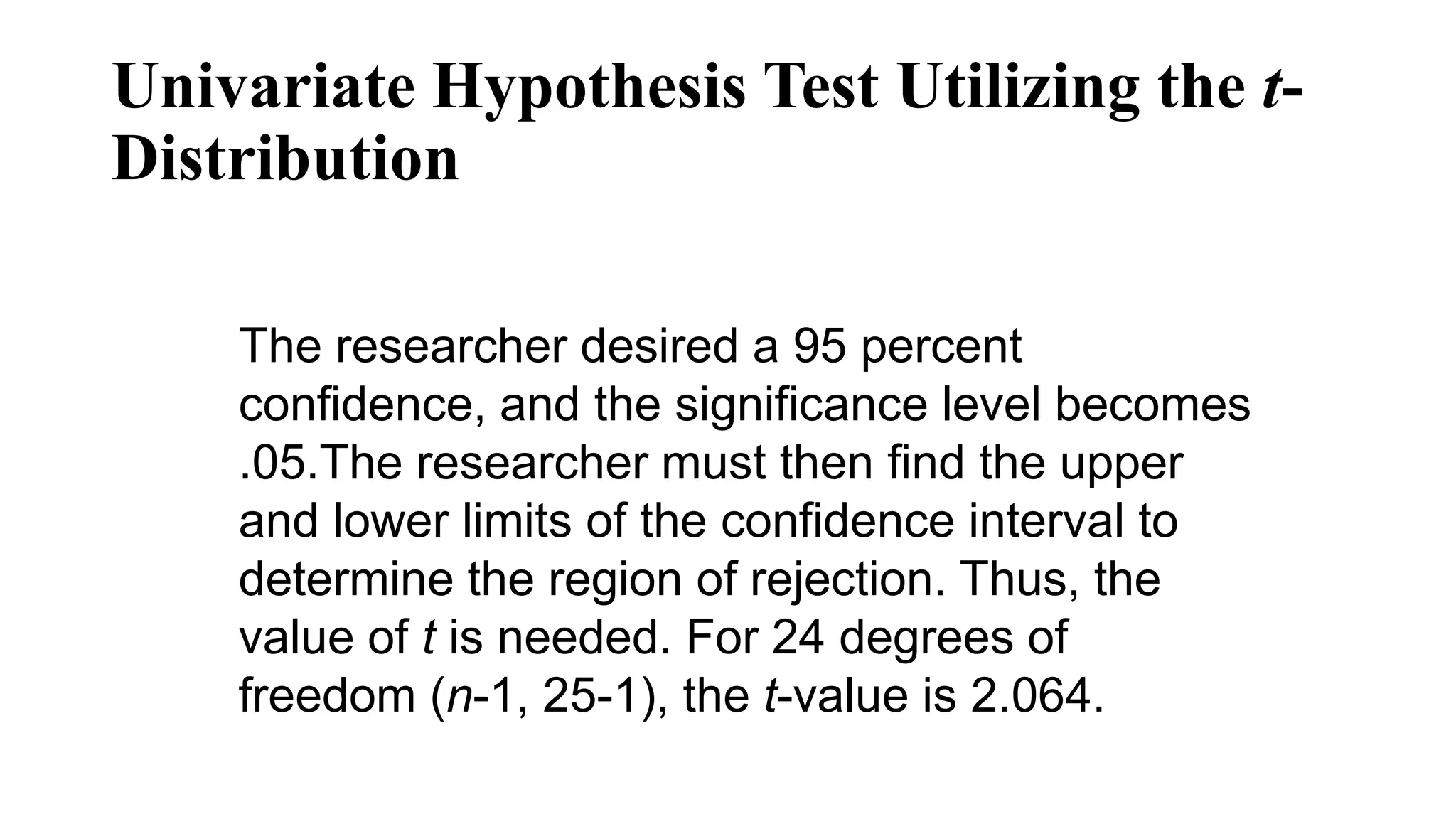 The researcher desired a 95 percent
confidence, and the significance level becomes
.05.The researcher must then find the upper
and lower limits of the confidence interval to
determine the region of rejection. Thus, the
value of t is needed. For 24 degrees of
freedom (n-1, 25-1), the t-value is 2.064.
Univariate Hypothesis Test Utilizing the t-
Distribution
 