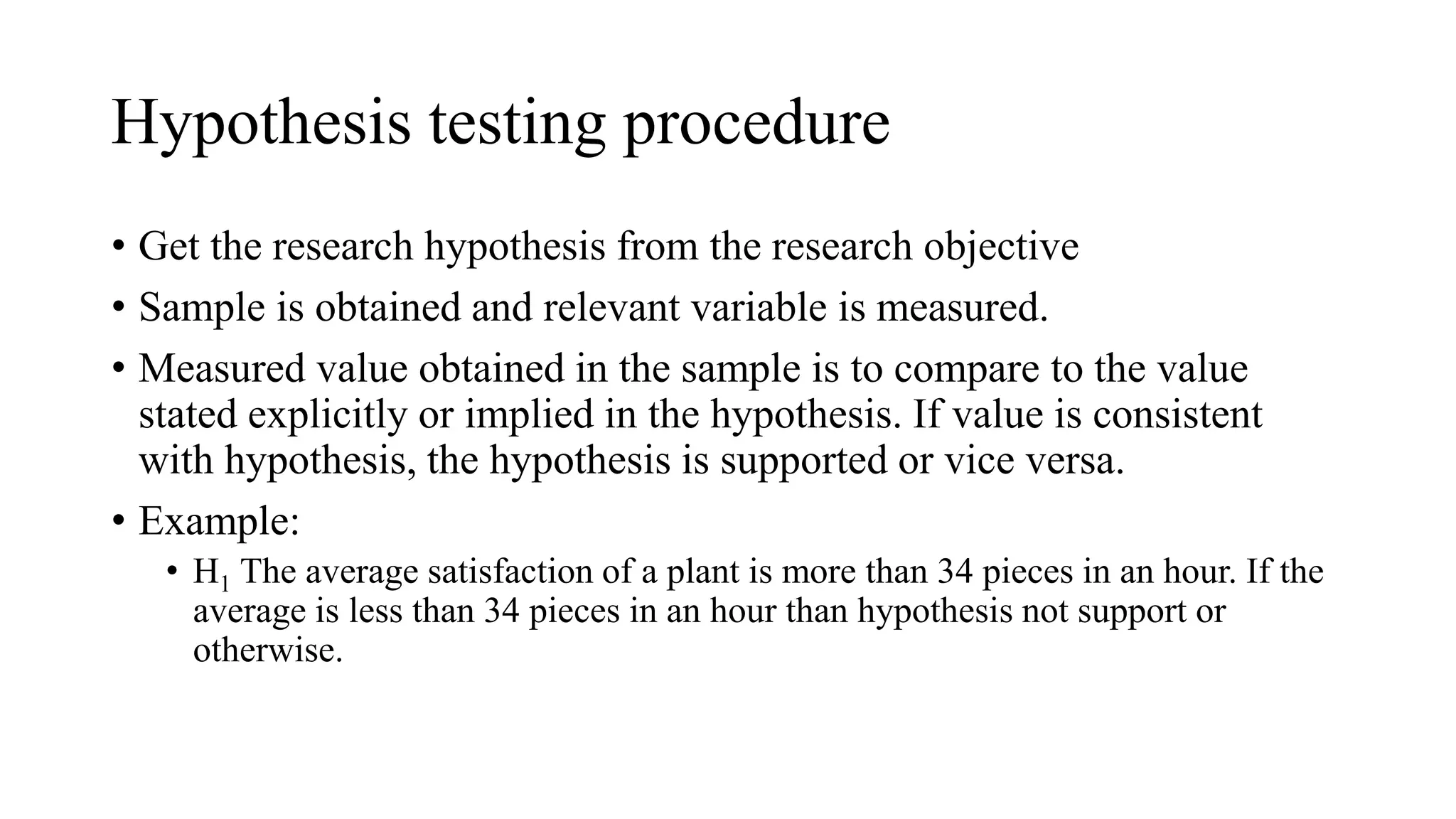Hypothesis testing procedure
• Get the research hypothesis from the research objective
• Sample is obtained and relevant variable is measured.
• Measured value obtained in the sample is to compare to the value
stated explicitly or implied in the hypothesis. If value is consistent
with hypothesis, the hypothesis is supported or vice versa.
• Example:
• H1 The average satisfaction of a plant is more than 34 pieces in an hour. If the
average is less than 34 pieces in an hour than hypothesis not support or
otherwise.
 