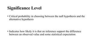 Significance Level
• Critical probability in choosing between the null hypothesis and the
alternative hypothesis
• Indicates how likely it is that an inference support the difference
between an observed value and some statistical expectation
 