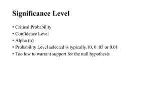 Significance Level
• Critical Probability
• Confidence Level
• Alpha (α)
• Probability Level selected is typically.10, 0 .05 or 0.01
• Too low to warrant support for the null hypothesis
 