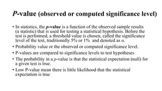 P-value (observed or computed significance level)
• In statistics, the p-value is a function of the observed sample results
(a statistic) that is used for testing a statistical hypothesis. Before the
test is performed, a threshold value is chosen, called the significance
level of the test, traditionally 5% or 1% and denoted as α.
• Probability value or the observed or computed significance level.
• P-values are compared to significance levels to test hypotheses
• The probability in a p-value is that the statistical expectation (null) for
a given test is true.
• Low P-value mean there is little likelihood that the statistical
expectation is true
 