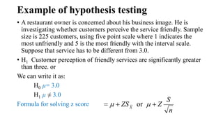 Example of hypothesis testing
• A restaurant owner is concerned about his business image. He is
investigating whether customers perceive the service friendly. Sample
size is 225 customers, using five point scale where 1 indicates the
most unfriendly and 5 is the most friendly with the interval scale.
Suppose that service has to be different from 3.0.
• H1 Customer perception of friendly services are significantly greater
than three. or
We can write it as:
H0 µ= 3.0
H1 µ ≠ 3.0
Formula for solving z score
n
S
ZZSX
 or 
 