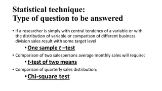 Statistical technique:
Type of question to be answered
• If a researcher is simply with central tendency of a variable or with
the distribution of variable or comparison of different business
division sales result with some target level
•One sample t –test
• Comparison of two salespersons average monthly sales will require:
•t-test of two means
• Comparison of quarterly sales distribution:
•Chi-square test
 