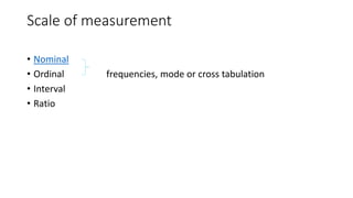 Scale of measurement
• Nominal
• Ordinal frequencies, mode or cross tabulation
• Interval
• Ratio
 