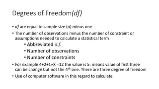 Degrees of Freedom(df)
• df are equal to sample size (n) minus one
• The number of observations minus the number of constraint or
assumptions needed to calculate a statistical term
• Abbreviated d.f.
• Number of observations
• Number of constraints
• For example 4+2+1+X =12 the value is 5: means value of first three
can be change but not the 4th one. There are three degree of freedom
• Use of computer software in this regard to calculate
 