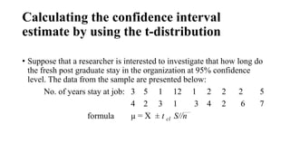 Calculating the confidence interval
estimate by using the t-distribution
• Suppose that a researcher is interested to investigate that how long do
the fresh post graduate stay in the organization at 95% confidence
level. The data from the sample are presented below:
No. of years stay at job: 3 5 1 12 1 2 2 2 5
4 2 3 1 3 4 2 6 7
formula µ = X ± t cl S//n
 