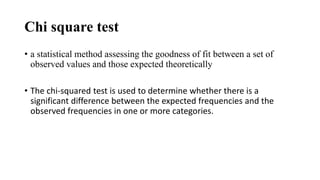 Chi square test
• a statistical method assessing the goodness of fit between a set of
observed values and those expected theoretically
• The chi-squared test is used to determine whether there is a
significant difference between the expected frequencies and the
observed frequencies in one or more categories.
 