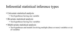 Inferential statistical inference types
• Univarate statistical analysis
• Test hypotheses having one variable
• Bivariate statistical analysis
• Test hypotheses having two variables
• Multivariate statistical analysis
• Test hypotheses and models involving multiple (three or more) variables or set
of variables
 