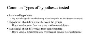 Common Types of hypotheses tested
• Relational hypotheses
• e-g how changes in a variable vary with changes in another (regression analysis)
• Hypotheses about differences between the groups
• How a variable varies from one group or other (causal design)
• Hypotheses about differences from some standard
• How a variable differs from some preconceived standard (Univarate testing)
 