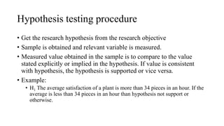 Hypothesis testing procedure
• Get the research hypothesis from the research objective
• Sample is obtained and relevant variable is measured.
• Measured value obtained in the sample is to compare to the value
stated explicitly or implied in the hypothesis. If value is consistent
with hypothesis, the hypothesis is supported or vice versa.
• Example:
• H1 The average satisfaction of a plant is more than 34 pieces in an hour. If the
average is less than 34 pieces in an hour than hypothesis not support or
otherwise.
 