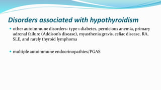 Disorders associated with hypothyroidism
 other autoimmune disorders- type 1 diabetes, pernicious anemia, primary
adrenal failure (Addison’s disease), myasthenia gravis, celiac disease, RA,
SLE, and rarely thyroid lymphoma
 multiple autoimmune endocrinopathies/PGAS
 