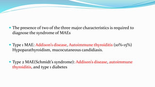  The presence of two of the three major characteristics is required to
diagnose the syndrome of MAEs
 Type 1 MAE: Addison’s disease, Autoimmune thyroiditis (10%-15%)
Hypoparathyroidism, mucocutaneous candidiasis.
 Type 2 MAE(Schmidt’s syndrome): Addison’s disease, autoimmune
thyroiditis, and type 1 diabetes
 
