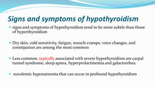 Signs and symptoms of hypothyroidism
 signs and symptoms of hypothyroidism tend to be more subtle than those
of hyperthyroidism
 Dry skin, cold sensitivity, fatigue, muscle cramps, voice changes, and
constipation are among the most common
 Less common, typically associated with severe hypothyroidism are carpal
tunnel syndrome, sleep apnea, hyperprolactinemia and galactorrhea.
 euvolemic hyponatremia that can occur in profound hypothyroidism
 