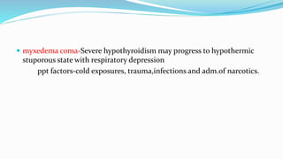  myxedema coma-Severe hypothyroidism may progress to hypothermic
stuporous state with respiratory depression
ppt factors-cold exposures, trauma,infections and adm.of narcotics.
 