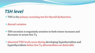 TSH level
 TSH is the primary screening test for thyroid dysfunction.
 diurnal variation
 TSH secretion is exquisitely sensitive to both minor increases and
decreases in serum free T4
 abnormal TSH levels occur during developing hypothyroidism and
hyperthyroidism before free T4 abnormalities are detectable
 