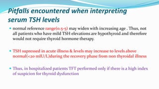 Pitfalls encountered when interpreting
serum TSH levels
 normal reference range(0.5-5) may widen with increasing age . Thus, not
all patients who have mild TSH elevations are hypothyroid and therefore
would not require thyroid hormone therapy.
 TSH supressed in acute illness & levels may increase to levels above
normal(<20 mIU/L)during the recovery phase from non thyroidal illness
 Thus, in hospitalized patients TFT performed only if there is a high index
of suspicion for thyroid dysfunction
 