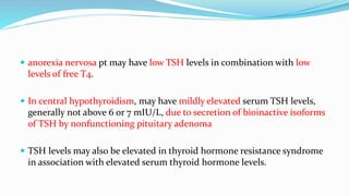  anorexia nervosa pt may have low TSH levels in combination with low
levels of free T4.
 In central hypothyroidism, may have mildly elevated serum TSH levels,
generally not above 6 or 7 mIU/L, due to secretion of bioinactive isoforms
of TSH by nonfunctioning pituitary adenoma
 TSH levels may also be elevated in thyroid hormone resistance syndrome
in association with elevated serum thyroid hormone levels.
 