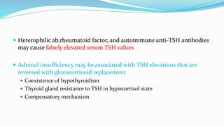  Heterophilic ab,rheumatoid factor, and autoimmune anti-TSH antibodies
may cause falsely elevated serum TSH values
 Adrenal insufficiency may be associated with TSH elevations that are
reversed with glucocorticoid replacement
 Coexistence of hypothyroidism
 Thyroid gland resistance to TSH in hypocortisol state
 Compensatory mechanism
 