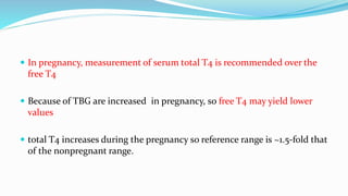  In pregnancy, measurement of serum total T4 is recommended over the
free T4
 Because of TBG are increased in pregnancy, so free T4 may yield lower
values
 total T4 increases during the pregnancy so reference range is ~1.5-fold that
of the nonpregnant range.
 