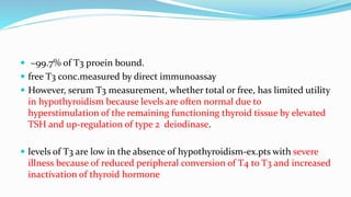  ~99.7% of T3 proein bound.
 free T3 conc.measured by direct immunoassay
 However, serum T3 measurement, whether total or free, has limited utility
in hypothyroidism because levels are often normal due to
hyperstimulation of the remaining functioning thyroid tissue by elevated
TSH and up-regulation of type 2 deiodinase.
 levels of T3 are low in the absence of hypothyroidism-ex.pts with severe
illness because of reduced peripheral conversion of T4 to T3 and increased
inactivation of thyroid hormone
 
