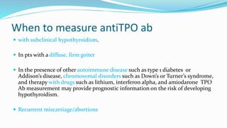 When to measure antiTPO ab
 with subclinical hypothyroidism.
 In pts with a diffuse, firm goiter
 In the presence of other autoimmune disease such as type 1 diabetes or
Addison’s disease, chromosomal disorders such as Down’s or Turner’s syndrome,
and therapy with drugs such as lithium, interferon alpha, and amiodarone TPO
Ab measurement may provide prognostic information on the risk of developing
hypothyroidism.
 Recurrent miscarriage/abortions
 