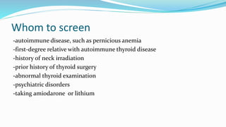 Whom to screen
-autoimmune disease, such as pernicious anemia
-first-degree relative with autoimmune thyroid disease
-history of neck irradiation
-prior history of thyroid surgery
-abnormal thyroid examination
-psychiatric disorders
-taking amiodarone or lithium
 