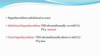  Hypothyroidism-subclinical or overt.
 Subclinical hypothyroidism-TSH elevated(usually <10 mIU/L)
FT4- normal
 Overt hypothyroidism –TSH elevated(usually above 10 mIU/L)
FT4-low
 