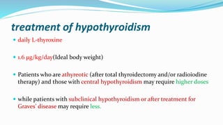 treatment of hypothyroidism
 daily L-thyroxine
 1.6 μg/kg/day(Ideal body weight)
 Patients who are athyreotic (after total thyroidectomy and/or radioiodine
therapy) and those with central hypothyroidism may require higher doses
 while patients with subclinical hypothyroidism or after treatment for
Graves’ disease may require less.
 