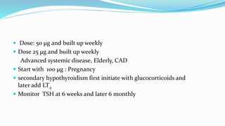  Dose: 50 µg and built up weekly
 Dose 25 µg and built up weekly
Advanced systemic disease, Elderly, CAD
 Start with 100 µg : Pregnancy
 secondary hypothyroidism first initiate with glucocorticoids and
later add LT4
 Monitor TSH at 6 weeks and later 6 monthly
 