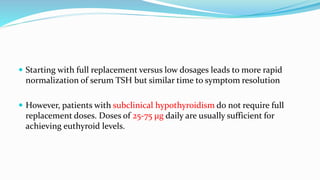  Starting with full replacement versus low dosages leads to more rapid
normalization of serum TSH but similar time to symptom resolution
 However, patients with subclinical hypothyroidism do not require full
replacement doses. Doses of 25-75 μg daily are usually sufficient for
achieving euthyroid levels.
 