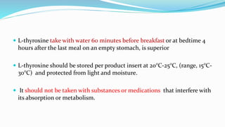  L-thyroxine take with water 60 minutes before breakfast or at bedtime 4
hours after the last meal on an empty stomach, is superior
 L-thyroxine should be stored per product insert at 20°C-25°C, (range, 15°C-
30°C) and protected from light and moisture.
 It should not be taken with substances or medications that interfere with
its absorption or metabolism.
 