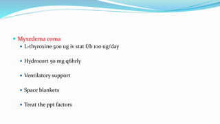  Myxedema coma
 L-thyroxine 500 ug iv stat f/b 100 ug/day
 Hydrocort 50 mg q6hrly
 Ventilatory support
 Space blankets
 Treat the ppt factors
 