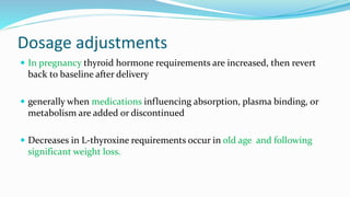 Dosage adjustments
 In pregnancy thyroid hormone requirements are increased, then revert
back to baseline after delivery
 generally when medications influencing absorption, plasma binding, or
metabolism are added or discontinued
 Decreases in L-thyroxine requirements occur in old age and following
significant weight loss.
 