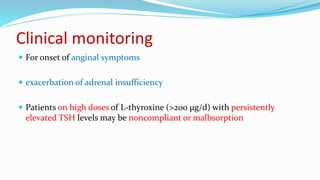 Clinical monitoring
 For onset of anginal symptoms
 exacerbation of adrenal insufficiency
 Patients on high doses of L-thyroxine (>200 μg/d) with persistently
elevated TSH levels may be noncompliant or malbsorption
 