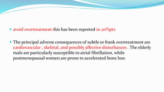  avoid overtreatment this has been reported in 20%pts
 The principal adverse consequences of subtle or frank overtreatment are
cardiovascular , skeletal, and possibly affective disturbances . The elderly
male are particularly susceptible to atrial fibrillation, while
postmenopausal women are prone to accelerated bone loss
 