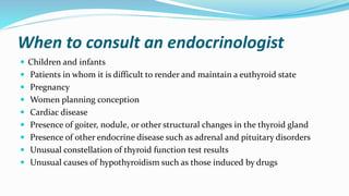 When to consult an endocrinologist
 Children and infants
 Patients in whom it is difficult to render and maintain a euthyroid state
 Pregnancy
 Women planning conception
 Cardiac disease
 Presence of goiter, nodule, or other structural changes in the thyroid gland
 Presence of other endocrine disease such as adrenal and pituitary disorders
 Unusual constellation of thyroid function test results
 Unusual causes of hypothyroidism such as those induced by drugs
 