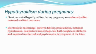 Hypothyroidism during pregnancy
 Overt untreated hypothyroidism during pregnancy may adversely affect
maternal and fetal outcomes
 spontaneous miscarriage, preterm delivery, preeclampsia, maternal
hypertension, postpartum hemorrhage, low birth weight and stillbirth,
and impaired intellectual and psychomotor development of the fetus.
 