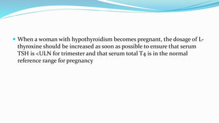  When a woman with hypothyroidism becomes pregnant, the dosage of L-
thyroxine should be increased as soon as possible to ensure that serum
TSH is <ULN for trimester and that serum total T4 is in the normal
reference range for pregnancy
 