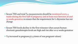  Serum TSH and total T4 measurements should be monitored every 4
weeks during the first half of pregnancy and at least once between 26 and
32 weeks gestation to ensure that the requirement for L-thyroxine has not
change
 Serum TSH levels decline in the first trimester when serum human
chorionic gonadotropin levels are high and rise after 10-12 weeks gestation
 T4-increased in pregnancy(1.5 times of non pregnant values)
 