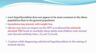 overt hypothyroidism does not appear to be more common in the obese
population than in the general population
 myxedema may present with weight loss
 obesity may have an impact on the HPT as evidenced by relatively
elevated TSH levels in morbidly obese adults and children with normal
anti-thyroid antibody titers ,T4 and T3 levels.
 Caution-while diagnosing subclinical hypothyroidism in the setting of
marked obesity
 