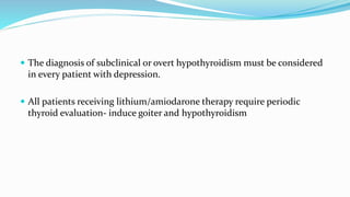  The diagnosis of subclinical or overt hypothyroidism must be considered
in every patient with depression.
 All patients receiving lithium/amiodarone therapy require periodic
thyroid evaluation- induce goiter and hypothyroidism
 