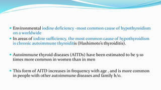  Environmental iodine deficiency -most common cause of hypothyroidism
on a worldwide
 In areas of iodine sufficiency, the most common cause of hypothyroidism
is chronic autoimmune thyroiditis (Hashimoto’s thyroiditis).
 Autoimmune thyroid diseases (AITDs) have been estimated to be 5-10
times more common in women than in men
 This form of AITD increases in frequency with age , and is more common
in people with other autoimmune diseases and family h/o.
 
