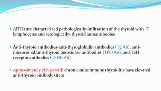  AITDs are characterized pathologically-infiltration of the thyroid with T
lymphocytes and serologically- thyroid autoantibodies
 Anti-thyroid antibodies-anti-thyroglobulin antibodies (Tg Ab), anti-
microsomal/anti-thyroid peroxidase antibodies (TPO Ab), and TSH
receptor antibodies (TSHR Ab)
 Approximately 75% pt with chronic autoimmune thyroiditis have elevated
anti-thyroid antibody titers
 