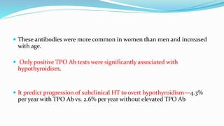  These antibodies were more common in women than men and increased
with age.
 Only positive TPO Ab tests were significantly associated with
hypothyroidism.
 It predict progression of subclinical HT to overt hypothyroidism—4.3%
per year with TPO Ab vs. 2.6% per year without elevated TPO Ab
 