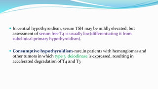 In central hypothyroidism, serum TSH may be mildly elevated, but
assessment of serum free T4 is usually low(differentiating it from
subclinical primary hypothyroidism).
 Consumptive hypothyroidism-rare,in patients with hemangiomas and
other tumors in which type 3 deiodinase is expressed, resulting in
accelerated degradation of T4 and T3
 